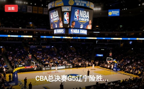 CBA总决赛G5辽宁险胜广东成功卫冕 郭艾伦关键三分锁定胜局